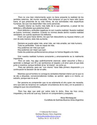 Pero no vive bien interiormente quien no tiene presente la realidad de los
sentidos externos, del mundo sensible. Pero tampoco el que lo hace sólo hacia
fuera, el que prescinde de su vida íntima, de sus actividades más específicas
humanas, las que nos desarrollan más como personas.
       Nuestro interior es mucho más bello de lo que pensamos, a pesar de los
defectos y dificultades que podamos tener.
      Esos defectos y actitudes negativas no son nuestra realidad. Nuestra realidad
es buena, luminosa, creadora. Cuando no vivimos desde dentro nuestra realidad
verdadera, es cuando aparecen los defectos.
      Viven con gozo hacia dentro, los que han descubierto su riqueza interior y al
vivir de esta manera, ésta más aumenta.

     Siempre se puede saber más, amar más, ser más amable, ser más humano.
     Todo es perfectible. Todo es capaz de más.
     Hoy podemos ser más que ayer.
     Hoy podemos ser mejor que ayer.
     Cada día podemos perfeccionarnos porque no hemos llegado a la meta.

     Vivir nuestra realidad humana consciente y amorosamente es lo realmente
importante.
      Pero en esto, hay algo auténticamente esencial, saber escuchar a Dios y
aprender a dialogar con Él y así sentiremos el respeto y el amor para el que ésta
junto a nosotros, porque también él es “el mismo”, es como yo.
      Para ser persona, para ser “uno mismo” hace falta primero disposición y a
continuación la decisión de dar el salto.

     Mientras que el hombre no consiga la verdadera libertad interior por la que no
se ate a etiquetas, convencionalismos inútiles, se sentirá ajeno a sí mismo, un
extraño, porque ese no es él.

     Ser persona es comprender que no es solamente el otro quien me necesita,
sino que esto es recíproco en cualquier circunstancia de la vida y en la posición o
categoría que nos encontremos.

      Pero hay algo que está por sobre todo lo dicho, Dios me hizo único,
irrepetible y me ama tal cual soy. Está en mí comprenderlo y aceptarlo.

                                                        Alicia Monteagudo
                                    Cursillista de Quilmes-Buenos Aires-Argentina




                               © Editorial De Colores
                          Quilmas-Buenos Aires-Argentina
                           info@editorialdecolores.com.ar
                             Tel/Fax 54-11- 42 53 42 93
 