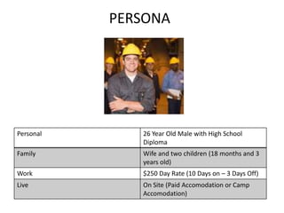 PERSONA




Personal      26 Year Old Male with High School
              Diploma
Family        Wife and two children (18 months and 3
              years old)
Work          $250 Day Rate (10 Days on – 3 Days Off)
Live          On Site (Paid Accomodation or Camp
              Accomodation)
 