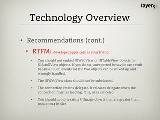 Technology Overview

• Recommendations (cont.)
 • RTFM: developer.apple.com is your friend.
   •   You should not embed UIWebView or UITableView objects in
       UIScrollView objects. If you do so, unexpected behavior can result
       because touch events for the two objects can be mixed up and
       wrongly handled.

   •   The UIWebView class should not be subclassed.

   •   The connection retains delegate. It releases delegate when the
       connection finishes loading, fails, or is canceled.

   •   You should avoid creating UIImage objects that are greater than
       1024 x 1024 in size.
 
