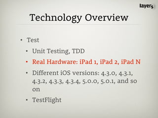 Technology Overview

• Test
 • Unit Testing, TDD
 • Real Hardware: iPad 1, iPad 2, iPad N
 • Different iOS versions: 4.3.0, 4.3.1,
   4.3.2, 4.3.3, 4.3.4, 5.0.0, 5.0.1, and so
   on
 • TestFlight
 