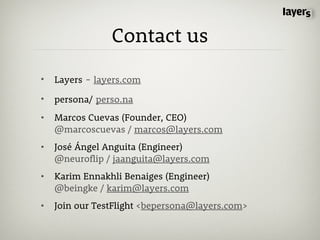 Contact us

•   Layers - layers.com

•   persona/ perso.na
•   Marcos Cuevas (Founder, CEO)
    @marcoscuevas / marcos@layers.com
•   José Ángel Anguita (Engineer)
    @neuroflip / jaanguita@layers.com
•   Karim Ennakhli Benaiges (Engineer)
    @beingke / karim@layers.com
•   Join our TestFlight <bepersona@layers.com>
 