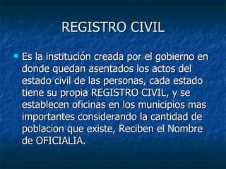 REGISTRO CIVIL Es la institución creada por el gobierno en donde quedan asentados los actos del estado civil de las personas, cada estado tiene su propia REGISTRO CIVIL, y se establecen oficinas en los municipios mas importantes considerando la cantidad de poblacion que existe, Reciben el Nombre de OFICIALIA. 