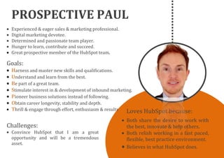 PROSPECTIVE PAUL
Loves HubSpot because:
Goals:
Harness and master new skills and qualifications.
Understand and learn from the best.
Be part of a great team.
Stimulate interest in & development of inbound marketing.
Pioneer business solutions instead of following.
Obtain career longevity, stability and depth.
Thrill & engage through effort, enthusiasm & results
Challenges:
Convince HubSpot that I am a great
opportunity and will be a tremendous
asset.
Experienced & eager sales & marketing professional.
Digital marketing devotee.
Determined and passionate team player.
Hunger to learn, contribute and succeed.
Great prospective member of the HubSpot team.
Both share the desire to work with
the best, innovate & help others.
Both relish working in a fast paced,
flexible, best practice environment.
Believes in what HubSpot does.
 