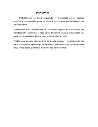 (PERSONA)
Probablemente se sienta angustiado y preocupado por su situación
económica y su situación sexual de pareja y que no sepa que decisiones tomar
para resolverlos.
Posiblemente suela autocriticarse de una manera negativa en lo económico y su
desadaptación social lo que le hace fijarse de manera obsesiva con ansiedad una
meta con la finalidad de llegar a tener un futuro integro y recto.
Posiblemente le gusta alejarse de la gente o la sociedad probablemente mire
hacia el pasado de algo que ya había vencido con anterioridad. Probablemente
tenga inmadurez lo que lo lleva a sentimientos de inferioridad.
 