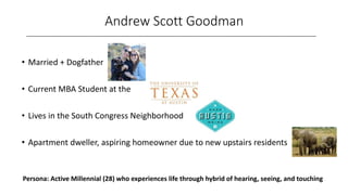 Andrew Scott Goodman
________________________________________________________________________________
• Married + Dogfather
• Current MBA Student at the
• Lives in the South Congress Neighborhood
• Apartment dweller, aspiring homeowner due to new upstairs residents
Persona: Active Millennial (28) who experiences life through hybrid of hearing, seeing, and touching
 