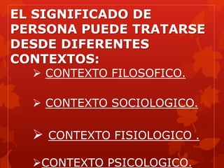 EL SIGNIFICADO DE
PERSONA PUEDE TRATARSE
DESDE DIFERENTES
CONTEXTOS:
 CONTEXTO FILOSOFICO.
 CONTEXTO SOCIOLOGICO.
 CONTEXTO FISIOLOGICO .
CONTEXTO PSICOLOGICO.
 