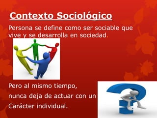Contexto Sociológico
Persona se define como ser sociable que
vive y se desarrolla en sociedad.
Pero al mismo tiempo,
nunca deja de actuar con un
Carácter individual.
 