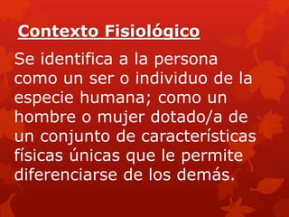 Contexto Fisiológico
Se identifica a la persona
como un ser o individuo de la
especie humana; como un
hombre o mujer dotado/a de
un conjunto de características
físicas únicas que le permite
diferenciarse de los demás.
 