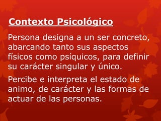 Contexto Psicológico
Persona designa a un ser concreto,
abarcando tanto sus aspectos
físicos como psíquicos, para definir
su carácter singular y único.
Percibe e interpreta el estado de
animo, de carácter y las formas de
actuar de las personas.
 