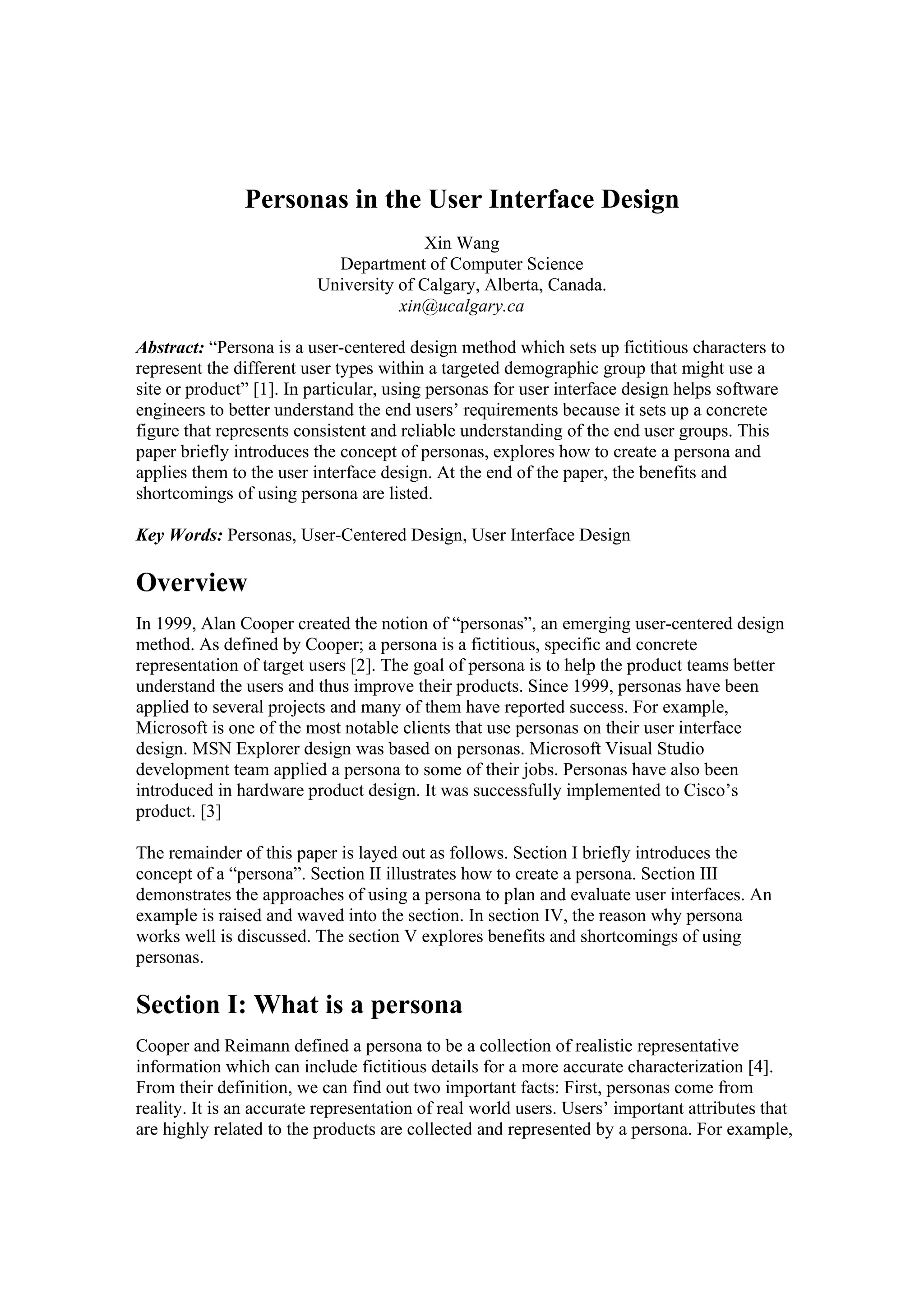 Personas in the User Interface Design
Xin Wang
Department of Computer Science
University of Calgary, Alberta, Canada.
xin@ucalgary.ca
Abstract: “Persona is a user-centered design method which sets up fictitious characters to
represent the different user types within a targeted demographic group that might use a
site or product” [1]. In particular, using personas for user interface design helps software
engineers to better understand the end users’ requirements because it sets up a concrete
figure that represents consistent and reliable understanding of the end user groups. This
paper briefly introduces the concept of personas, explores how to create a persona and
applies them to the user interface design. At the end of the paper, the benefits and
shortcomings of using persona are listed.
Key Words: Personas, User-Centered Design, User Interface Design
Overview
In 1999, Alan Cooper created the notion of “personas”, an emerging user-centered design
method. As defined by Cooper; a persona is a fictitious, specific and concrete
representation of target users [2]. The goal of persona is to help the product teams better
understand the users and thus improve their products. Since 1999, personas have been
applied to several projects and many of them have reported success. For example,
Microsoft is one of the most notable clients that use personas on their user interface
design. MSN Explorer design was based on personas. Microsoft Visual Studio
development team applied a persona to some of their jobs. Personas have also been
introduced in hardware product design. It was successfully implemented to Cisco’s
product. [3]
The remainder of this paper is layed out as follows. Section I briefly introduces the
concept of a “persona”. Section II illustrates how to create a persona. Section III
demonstrates the approaches of using a persona to plan and evaluate user interfaces. An
example is raised and waved into the section. In section IV, the reason why persona
works well is discussed. The section V explores benefits and shortcomings of using
personas.
Section I: What is a persona
Cooper and Reimann defined a persona to be a collection of realistic representative
information which can include fictitious details for a more accurate characterization [4].
From their definition, we can find out two important facts: First, personas come from
reality. It is an accurate representation of real world users. Users’ important attributes that
are highly related to the products are collected and represented by a persona. For example,
 