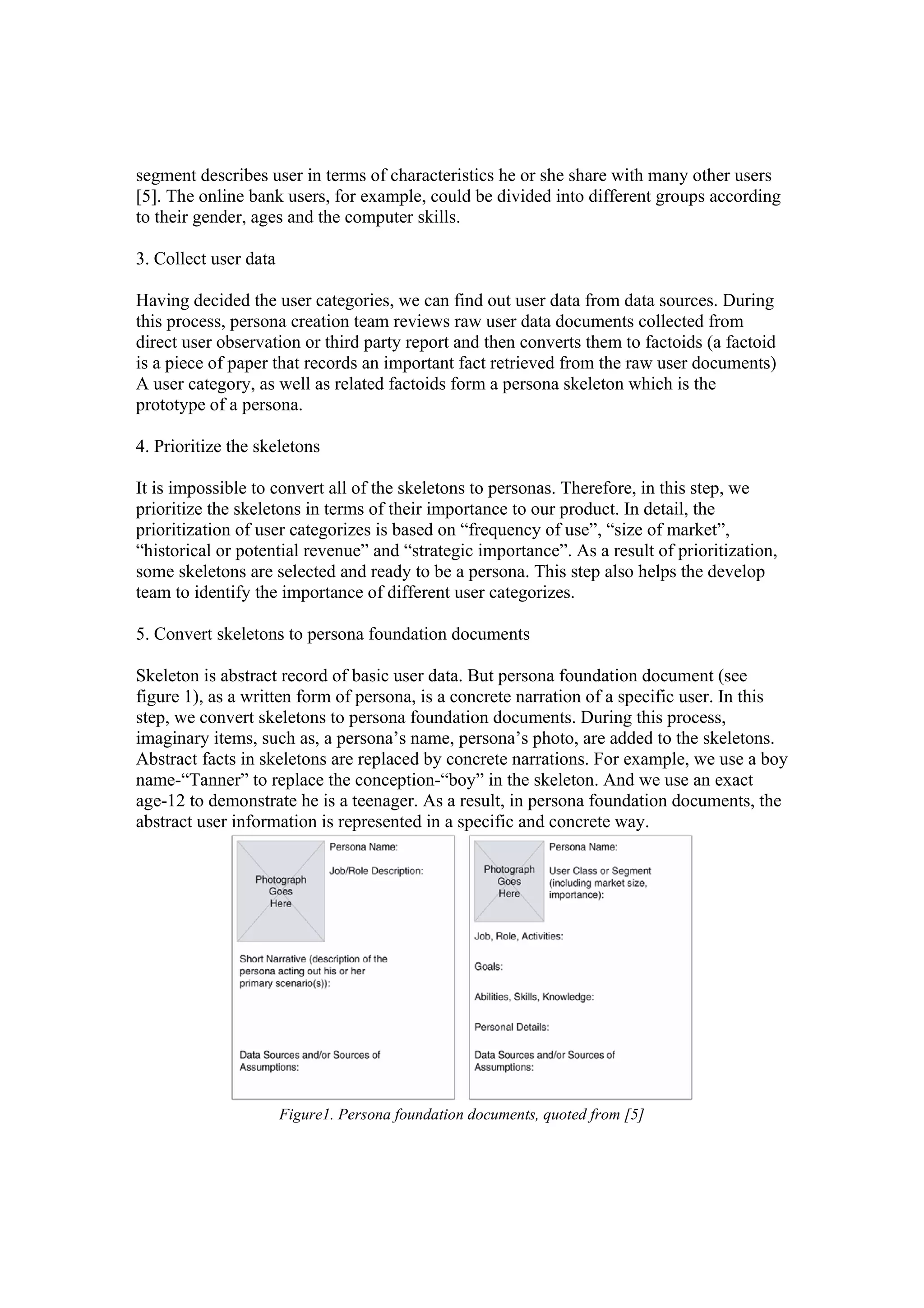 segment describes user in terms of characteristics he or she share with many other users
[5]. The online bank users, for example, could be divided into different groups according
to their gender, ages and the computer skills.
3. Collect user data
Having decided the user categories, we can find out user data from data sources. During
this process, persona creation team reviews raw user data documents collected from
direct user observation or third party report and then converts them to factoids (a factoid
is a piece of paper that records an important fact retrieved from the raw user documents)
A user category, as well as related factoids form a persona skeleton which is the
prototype of a persona.
4. Prioritize the skeletons
It is impossible to convert all of the skeletons to personas. Therefore, in this step, we
prioritize the skeletons in terms of their importance to our product. In detail, the
prioritization of user categorizes is based on “frequency of use”, “size of market”,
“historical or potential revenue” and “strategic importance”. As a result of prioritization,
some skeletons are selected and ready to be a persona. This step also helps the develop
team to identify the importance of different user categorizes.
5. Convert skeletons to persona foundation documents
Skeleton is abstract record of basic user data. But persona foundation document (see
figure 1), as a written form of persona, is a concrete narration of a specific user. In this
step, we convert skeletons to persona foundation documents. During this process,
imaginary items, such as, a persona’s name, persona’s photo, are added to the skeletons.
Abstract facts in skeletons are replaced by concrete narrations. For example, we use a boy
name-“Tanner” to replace the conception-“boy” in the skeleton. And we use an exact
age-12 to demonstrate he is a teenager. As a result, in persona foundation documents, the
abstract user information is represented in a specific and concrete way.
Figure1. Persona foundation documents, quoted from [5]
 