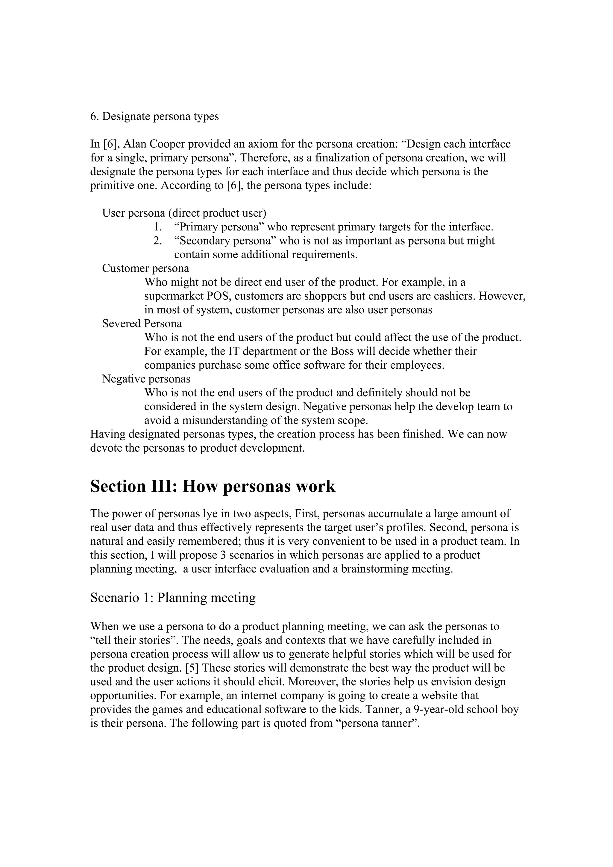 6. Designate persona types
In [6], Alan Cooper provided an axiom for the persona creation: “Design each interface
for a single, primary persona”. Therefore, as a finalization of persona creation, we will
designate the persona types for each interface and thus decide which persona is the
primitive one. According to [6], the persona types include:
User persona (direct product user)
1. “Primary persona” who represent primary targets for the interface.
2. “Secondary persona” who is not as important as persona but might
contain some additional requirements.
Customer persona
Who might not be direct end user of the product. For example, in a
supermarket POS, customers are shoppers but end users are cashiers. However,
in most of system, customer personas are also user personas
Severed Persona
Who is not the end users of the product but could affect the use of the product.
For example, the IT department or the Boss will decide whether their
companies purchase some office software for their employees.
Negative personas
Who is not the end users of the product and definitely should not be
considered in the system design. Negative personas help the develop team to
avoid a misunderstanding of the system scope.
Having designated personas types, the creation process has been finished. We can now
devote the personas to product development.
Section III: How personas work
The power of personas lye in two aspects, First, personas accumulate a large amount of
real user data and thus effectively represents the target user’s profiles. Second, persona is
natural and easily remembered; thus it is very convenient to be used in a product team. In
this section, I will propose 3 scenarios in which personas are applied to a product
planning meeting, a user interface evaluation and a brainstorming meeting.
Scenario 1: Planning meeting
When we use a persona to do a product planning meeting, we can ask the personas to
“tell their stories”. The needs, goals and contexts that we have carefully included in
persona creation process will allow us to generate helpful stories which will be used for
the product design. [5] These stories will demonstrate the best way the product will be
used and the user actions it should elicit. Moreover, the stories help us envision design
opportunities. For example, an internet company is going to create a website that
provides the games and educational software to the kids. Tanner, a 9-year-old school boy
is their persona. The following part is quoted from “persona tanner”.
 