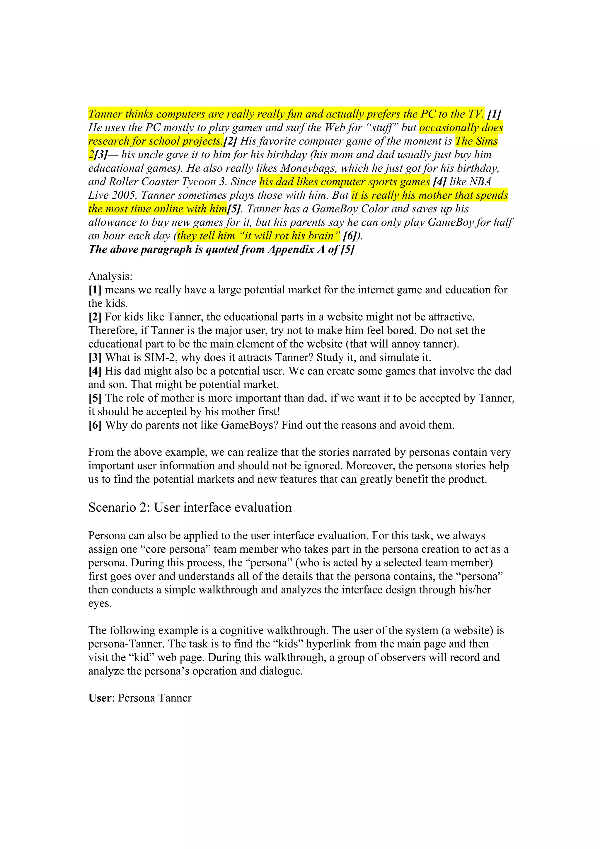 Tanner thinks computers are really really fun and actually prefers the PC to the TV. [1]
He uses the PC mostly to play games and surf the Web for “stuff” but occasionally does
research for school projects.[2] His favorite computer game of the moment is The Sims
2[3]— his uncle gave it to him for his birthday (his mom and dad usually just buy him
educational games). He also really likes Moneybags, which he just got for his birthday,
and Roller Coaster Tycoon 3. Since his dad likes computer sports games [4] like NBA
Live 2005, Tanner sometimes plays those with him. But it is really his mother that spends
the most time online with him[5]. Tanner has a GameBoy Color and saves up his
allowance to buy new games for it, but his parents say he can only play GameBoy for half
an hour each day (they tell him “it will rot his brain” [6]).
The above paragraph is quoted from Appendix A of [5]
Analysis:
[1] means we really have a large potential market for the internet game and education for
the kids.
[2] For kids like Tanner, the educational parts in a website might not be attractive.
Therefore, if Tanner is the major user, try not to make him feel bored. Do not set the
educational part to be the main element of the website (that will annoy tanner).
[3] What is SIM-2, why does it attracts Tanner? Study it, and simulate it.
[4] His dad might also be a potential user. We can create some games that involve the dad
and son. That might be potential market.
[5] The role of mother is more important than dad, if we want it to be accepted by Tanner,
it should be accepted by his mother first!
[6] Why do parents not like GameBoys? Find out the reasons and avoid them.
From the above example, we can realize that the stories narrated by personas contain very
important user information and should not be ignored. Moreover, the persona stories help
us to find the potential markets and new features that can greatly benefit the product.
Scenario 2: User interface evaluation
Persona can also be applied to the user interface evaluation. For this task, we always
assign one “core persona” team member who takes part in the persona creation to act as a
persona. During this process, the “persona” (who is acted by a selected team member)
first goes over and understands all of the details that the persona contains, the “persona”
then conducts a simple walkthrough and analyzes the interface design through his/her
eyes.
The following example is a cognitive walkthrough. The user of the system (a website) is
persona-Tanner. The task is to find the “kids” hyperlink from the main page and then
visit the “kid” web page. During this walkthrough, a group of observers will record and
analyze the persona’s operation and dialogue.
User: Persona Tanner
 