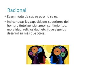 Racional
 Es un modo de ser, se es o no se es.
 Indica todas las capacidades superiores del
hombre (inteligencia, amor, sentimientos,
moralidad, religiosidad, etc.) que algunos
desarrollan más que otros.
 