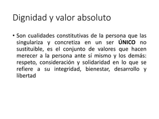 Dignidad y valor absoluto
• Son cualidades constitutivas de la persona que las
singulariza y concretiza en un ser ÚNICO no
sustituible, es el conjunto de valores que hacen
merecer a la persona ante sí mismo y los demás:
respeto, consideración y solidaridad en lo que se
refiere a su integridad, bienestar, desarrollo y
libertad
 