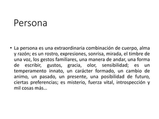 Persona
• La persona es una extraordinaria combinación de cuerpo, alma
y razón; es un rostro, expresiones, sonrisa, mirada, el timbre de
una voz, los gestos familiares, una manera de andar, una forma
de escribir, gustos, gracia, olor, sensibilidad; es un
temperamento innato, un carácter formado, un cambio de
animo, un pasado, un presente, una posibilidad de futuro,
ciertas preferencias; es misterio, fuerza vital, introspección y
mil cosas más…
 