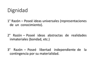 Dignidad
1° Razón – Poseé ideas universales (representaciones
de un conocimiento).
2° Razón – Poseé ideas abstractas de realidades
inmateriales (bondad, etc.)
3° Razón – Poseé libertad independiente de la
contingencia por su materialidad.
 
