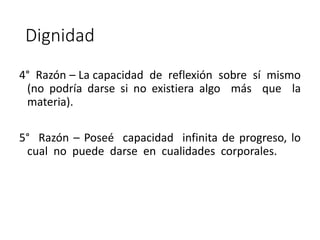 Dignidad
4° Razón – La capacidad de reflexión sobre sí mismo
(no podría darse si no existiera algo más que la
materia).
5° Razón – Poseé capacidad infinita de progreso, lo
cual no puede darse en cualidades corporales.
 