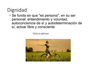 Dignidad
 Se funda en que "es persona", en su ser
personal: entendimiento y voluntad,
autoconciencia de sí y autodeterminación de
sí, actuar libre y consciente
Click to add text
 