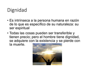 Dignidad
• Es intrínseca a la persona humana en razón
de lo que es específico de su naturaleza: su
ser espiritual
• Todas las cosas pueden ser transferible y
tienen precio; pero el hombre tiene dignidad,
se adquiere con la existencia y se pierde con
la muerte.
 