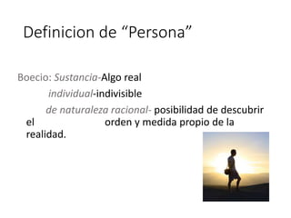 Definicion de “Persona”
Boecio: Sustancia-Algo real
individual-indivisible
de naturaleza racional- posibilidad de descubrir
el orden y medida propio de la
realidad.
 