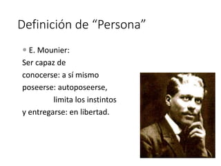 Definición de “Persona”
 E. Mounier:
Ser capaz de
conocerse: a sí mismo
poseerse: autoposeerse,
limita los instintos
y entregarse: en libertad.
 