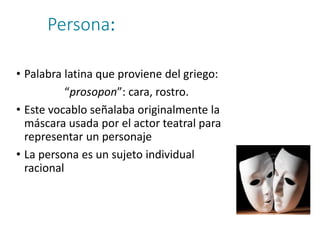 Persona:
• Palabra latina que proviene del griego:
“prosopon”: cara, rostro.
• Este vocablo señalaba originalmente la
máscara usada por el actor teatral para
representar un personaje
• La persona es un sujeto individual
racional
 