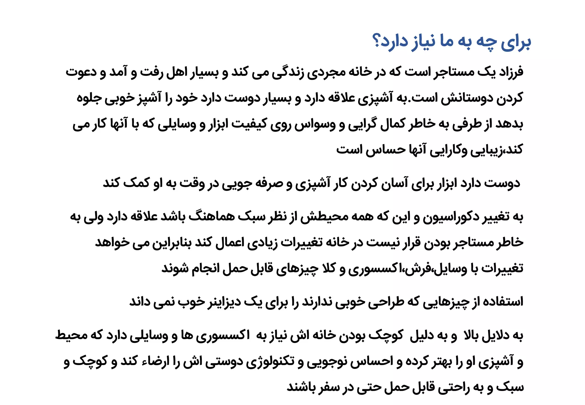 ‫دارد؟‬ ‫نیاز‬ ‫ما‬ ‫به‬ ‫چه‬ ‫برای‬
‫دعوت‬ ‫و‬ ‫آمد‬ ‫و‬ ‫رفت‬ ‫اهل‬ ‫بسیار‬ ‫و‬ ‫کند‬ ‫می‬ ‫زندگی‬ ‫مجردی‬ ‫خانه‬ ‫در‬ ‫که‬ ‫است‬ ‫مستاجر‬ ‫یک‬ ‫فرزاد‬
‫است‬ ‫دوستانش‬ ‫کردن‬.‫جل‬ ‫خوبی‬ ‫آشپز‬ ‫را‬ ‫خود‬ ‫دارد‬ ‫دوست‬ ‫بسیار‬ ‫و‬ ‫دارد‬ ‫عالقه‬ ‫آشپزی‬ ‫به‬‫وه‬
‫ک‬ ‫آنها‬ ‫با‬ ‫که‬ ‫وسایلی‬ ‫و‬ ‫ابزار‬ ‫کیفیت‬ ‫روی‬ ‫وسواس‬ ‫و‬ ‫گرایی‬ ‫کمال‬ ‫خاطر‬ ‫به‬ ‫طرفی‬ ‫از‬ ‫بدهد‬‫می‬ ‫ار‬
‫است‬ ‫حساس‬ ‫آنها‬ ‫وکارایی‬ ‫کند،زیبایی‬
‫کند‬ ‫کمک‬ ‫او‬ ‫به‬ ‫وقت‬ ‫در‬ ‫جویی‬ ‫صرفه‬ ‫و‬ ‫آشپزی‬ ‫کار‬ ‫کردن‬ ‫آسان‬ ‫برای‬ ‫ابزار‬ ‫دارد‬ ‫دوست‬
‫ول‬ ‫دارد‬ ‫عالقه‬ ‫باشد‬ ‫هماهنگ‬ ‫سبک‬ ‫نظر‬ ‫از‬ ‫محیطش‬ ‫همه‬ ‫که‬ ‫این‬ ‫و‬ ‫دکوراسیون‬ ‫تغییر‬ ‫به‬‫به‬ ‫ی‬
‫خواهد‬ ‫می‬ ‫بنابراین‬ ‫کند‬ ‫اعمال‬ ‫زیادی‬ ‫تغییرات‬ ‫خانه‬ ‫در‬ ‫نیست‬ ‫قرار‬ ‫بودن‬ ‫مستاجر‬ ‫خاطر‬
‫شوند‬ ‫انجام‬ ‫حمل‬ ‫قابل‬ ‫چیزهای‬ ‫کال‬ ‫و‬ ‫وسایل،فرش،اکسسوری‬ ‫با‬ ‫تغییرات‬
‫داند‬ ‫نمی‬ ‫خوب‬ ‫دیزاینر‬ ‫یک‬ ‫برای‬ ‫را‬ ‫ندارند‬ ‫خوبی‬ ‫طراحی‬ ‫که‬ ‫چیزهایی‬ ‫از‬ ‫استفاده‬
‫ک‬ ‫دارد‬ ‫وسایلی‬ ‫و‬ ‫ها‬ ‫اکسسوری‬ ‫به‬ ‫نیاز‬ ‫اش‬ ‫خانه‬ ‫بودن‬ ‫کوچک‬ ‫دلیل‬ ‫به‬ ‫و‬ ‫باال‬ ‫دالیل‬ ‫به‬‫محیط‬ ‫ه‬
‫کو‬ ‫و‬ ‫کند‬ ‫ارضاء‬ ‫را‬ ‫اش‬ ‫دوستی‬ ‫تکنولوژی‬ ‫و‬ ‫نوجویی‬ ‫احساس‬ ‫و‬ ‫کرده‬ ‫بهتر‬ ‫را‬ ‫او‬ ‫آشپزی‬ ‫و‬‫و‬ ‫چک‬
‫باشند‬ ‫سفر‬ ‫در‬ ‫حتی‬ ‫حمل‬ ‫قابل‬ ‫راحتی‬ ‫به‬ ‫و‬ ‫سبک‬
 