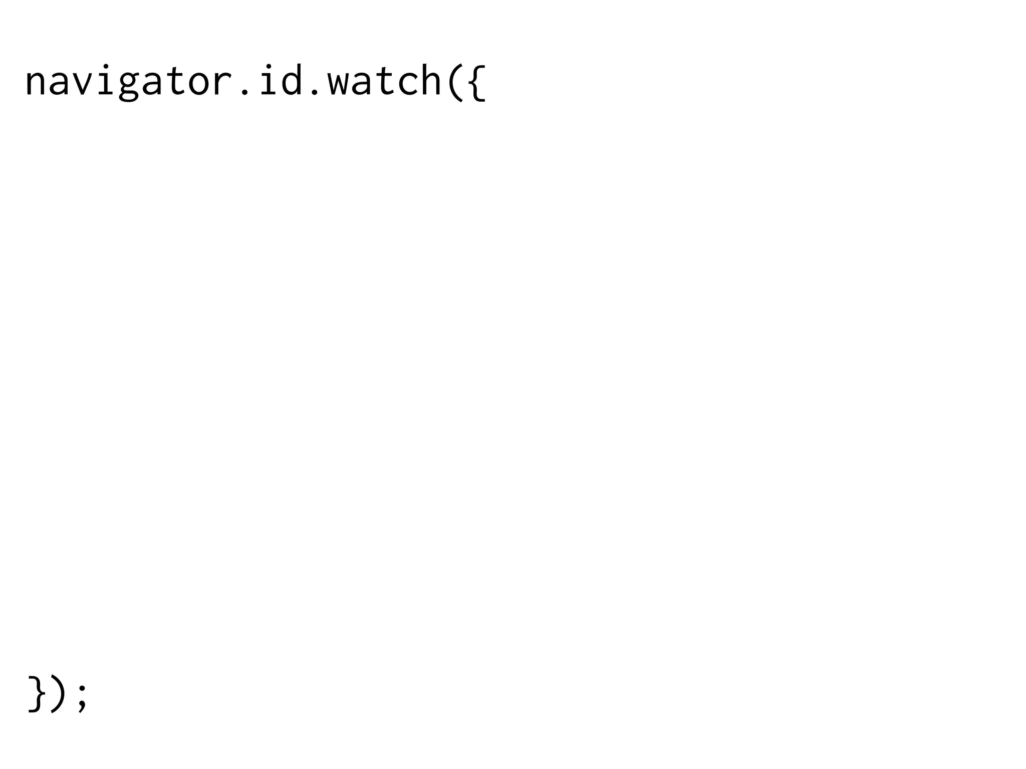 navigator.id.watch({
loggedInEmail: “francois@mozilla.com”,
onlogin: function (assertion) {
$.post('/login',
{assertion: assertion},
function (data) {
// do something
}
);
},
onlogout: function () {
window.location = '/logout';
}
});

 