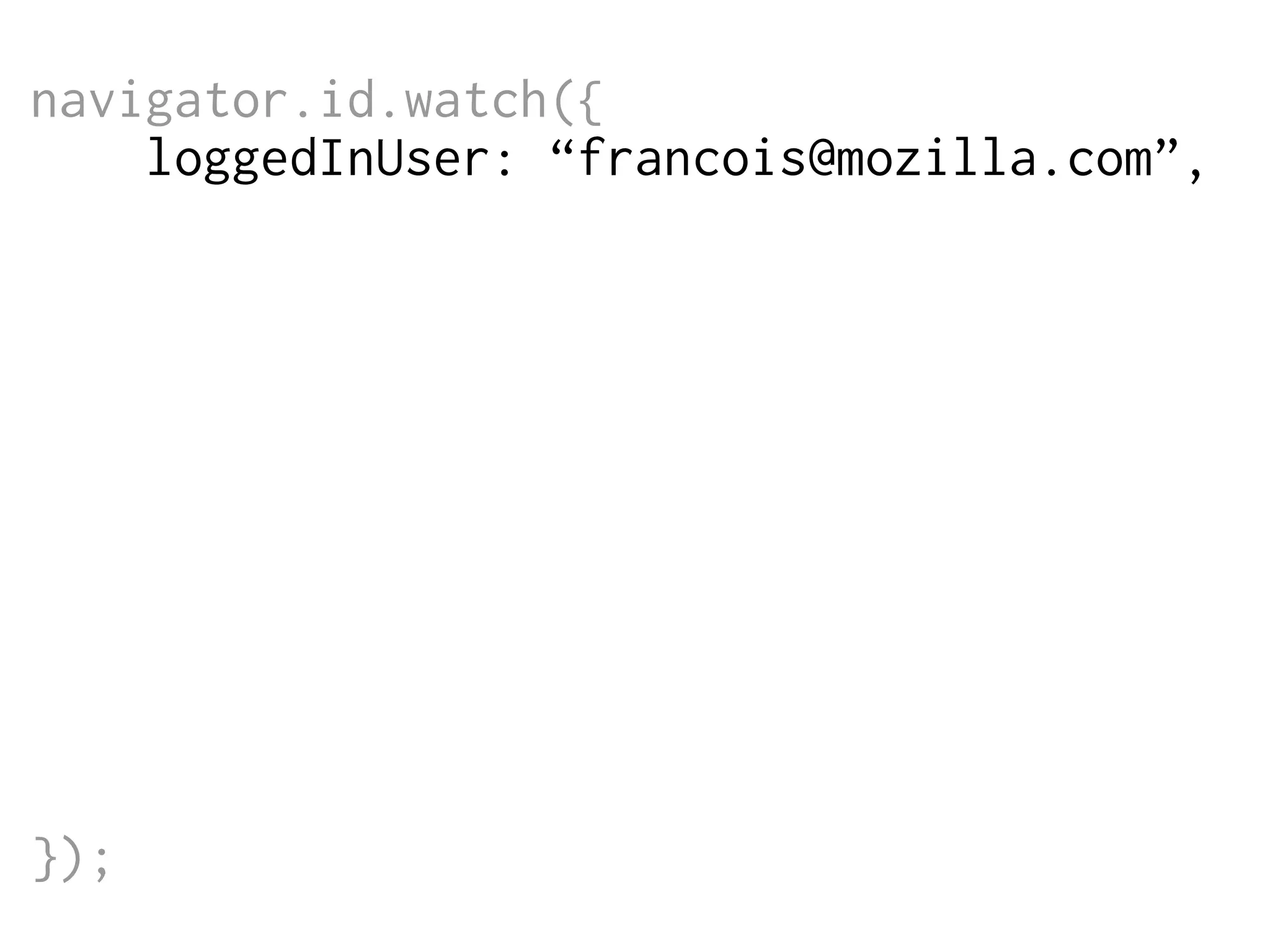 navigator.id.watch({
loggedInUser: “francois@mozilla.com”,
onlogin: function (assertion) {
$.post('/login',
{assertion: assertion},
function (data) {
// do something
}
);
},
onlogout: function () {
window.location = '/logout';
}
});

 
