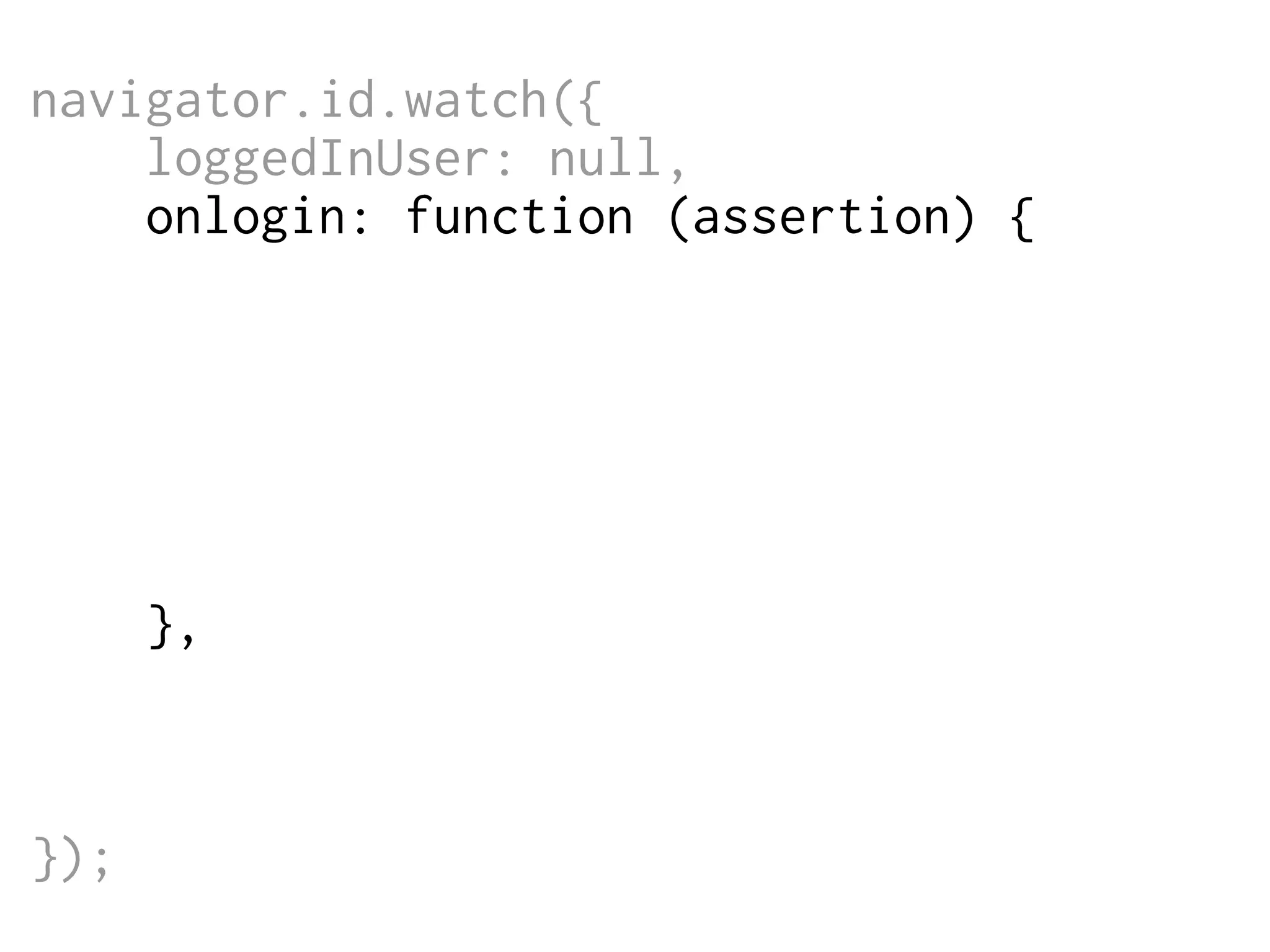 navigator.id.watch({
loggedInUser: null,
onlogin: function (assertion) {
$.post('/login',
{assertion: assertion},
function (data) {
// do something
}
);
},
onlogout: function () {
window.location = '/logout';
}
});

 