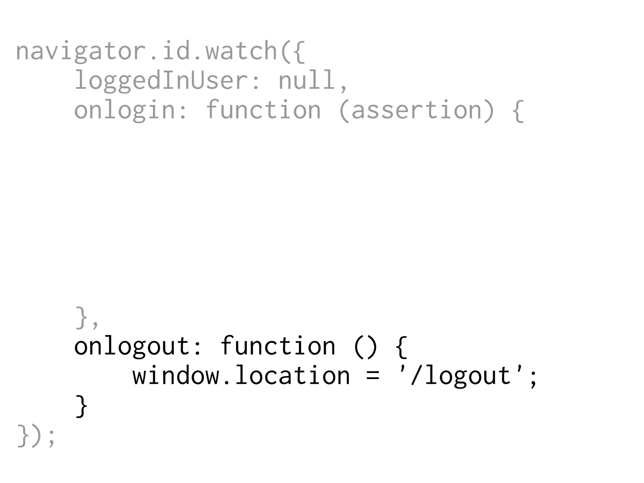 navigator.id.watch({
loggedInUser: null,
onlogin: function (assertion) {
$.post('/login',
{assertion: assertion},
function (data) {
window.location = '/';
}
);
},
onlogout: function () {
window.location = '/logout';
}
});

 