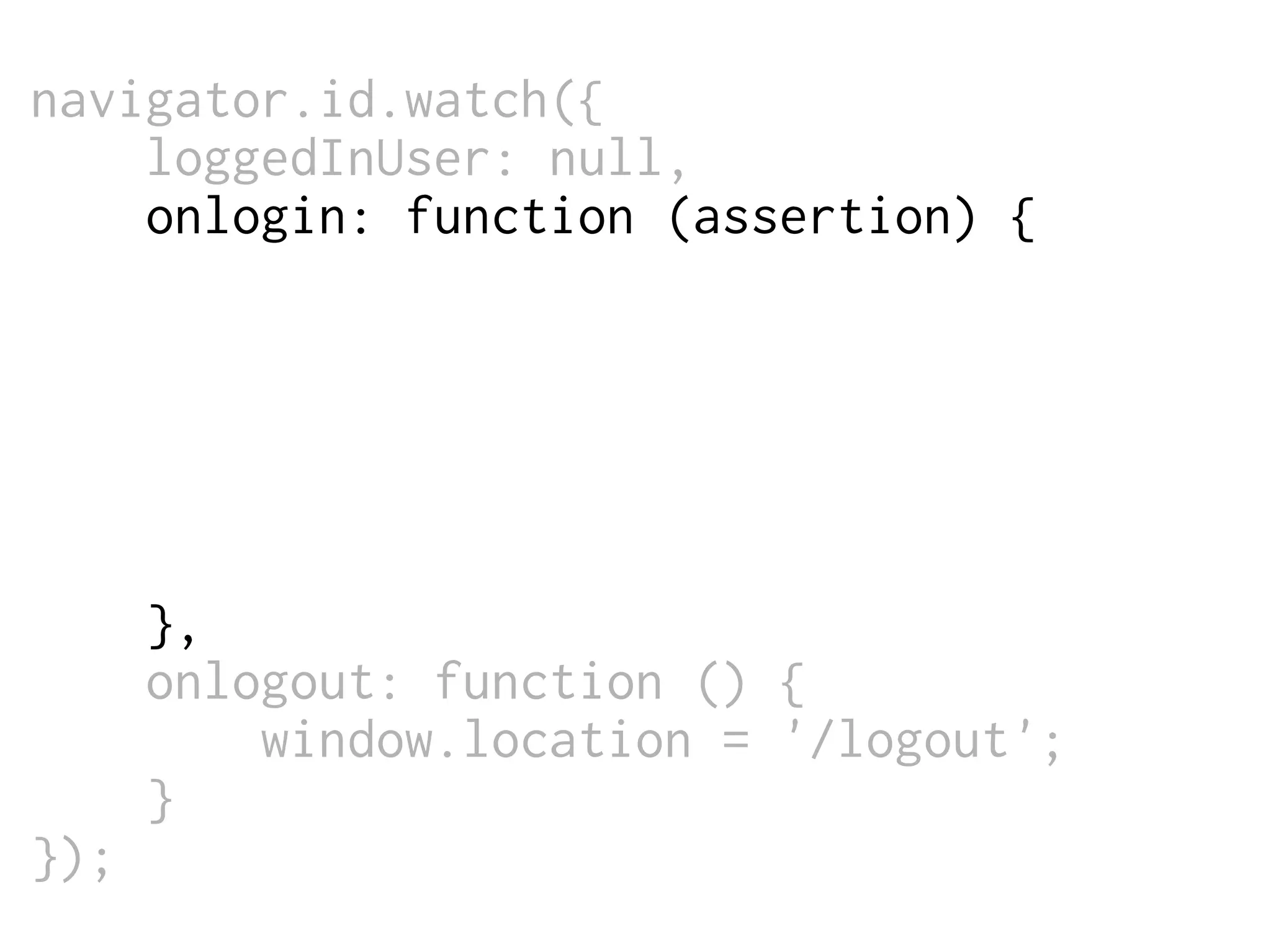 navigator.id.watch({
loggedInUser: null,
onlogin: function (assertion) {
$.post('/login',
{assertion: assertion},
function (data) {
window.location = '/';
}
);
},
onlogout: function () {
window.location = '/logout';
}
});

 