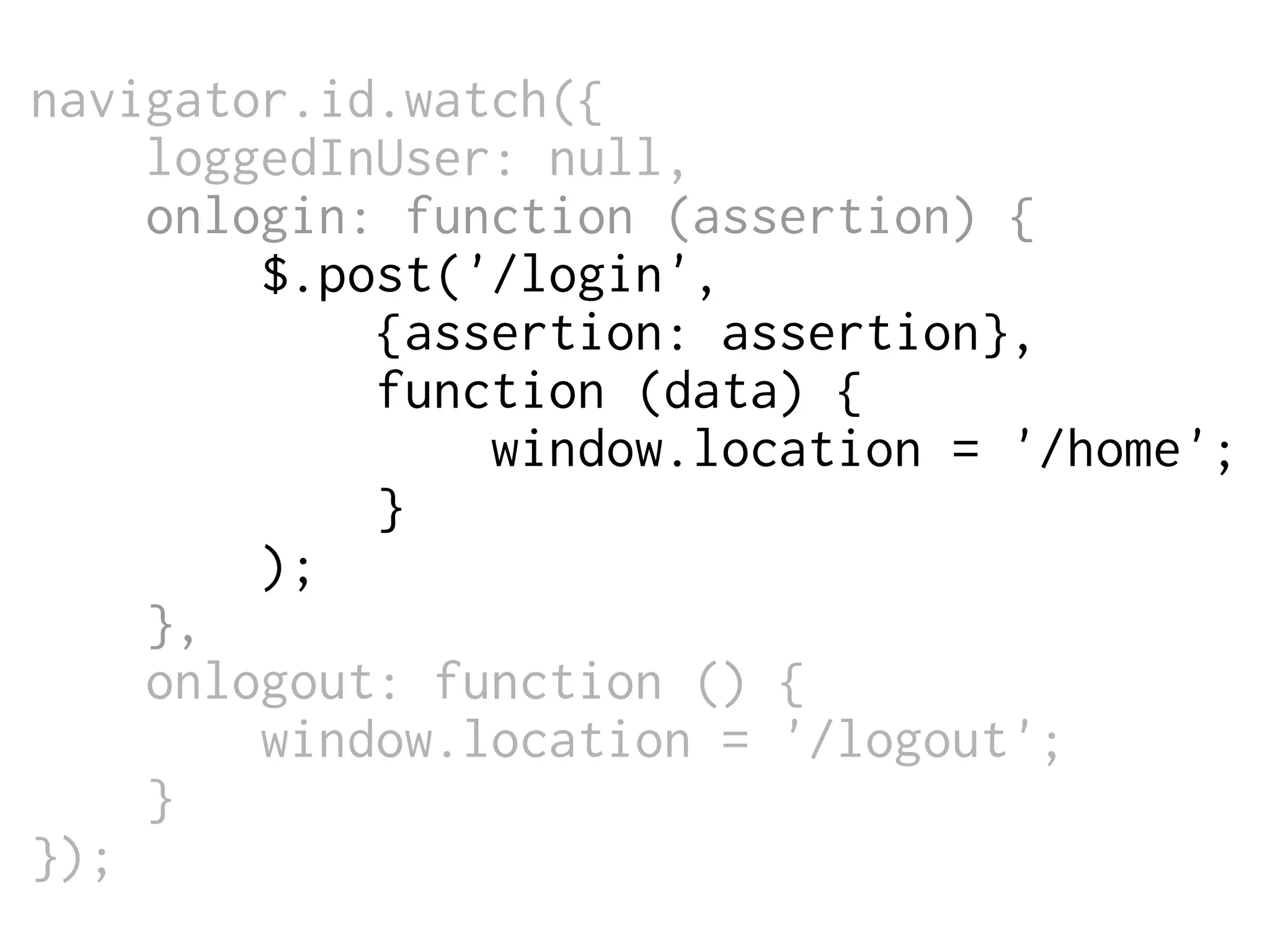 navigator.id.watch({
loggedInUser: null,
onlogin: function (assertion) {
$.post('/login',
{assertion: assertion},
function (data) {
window.location = '/home';
}
);
},
onlogout: function () {
window.location = '/logout';
}
});

 