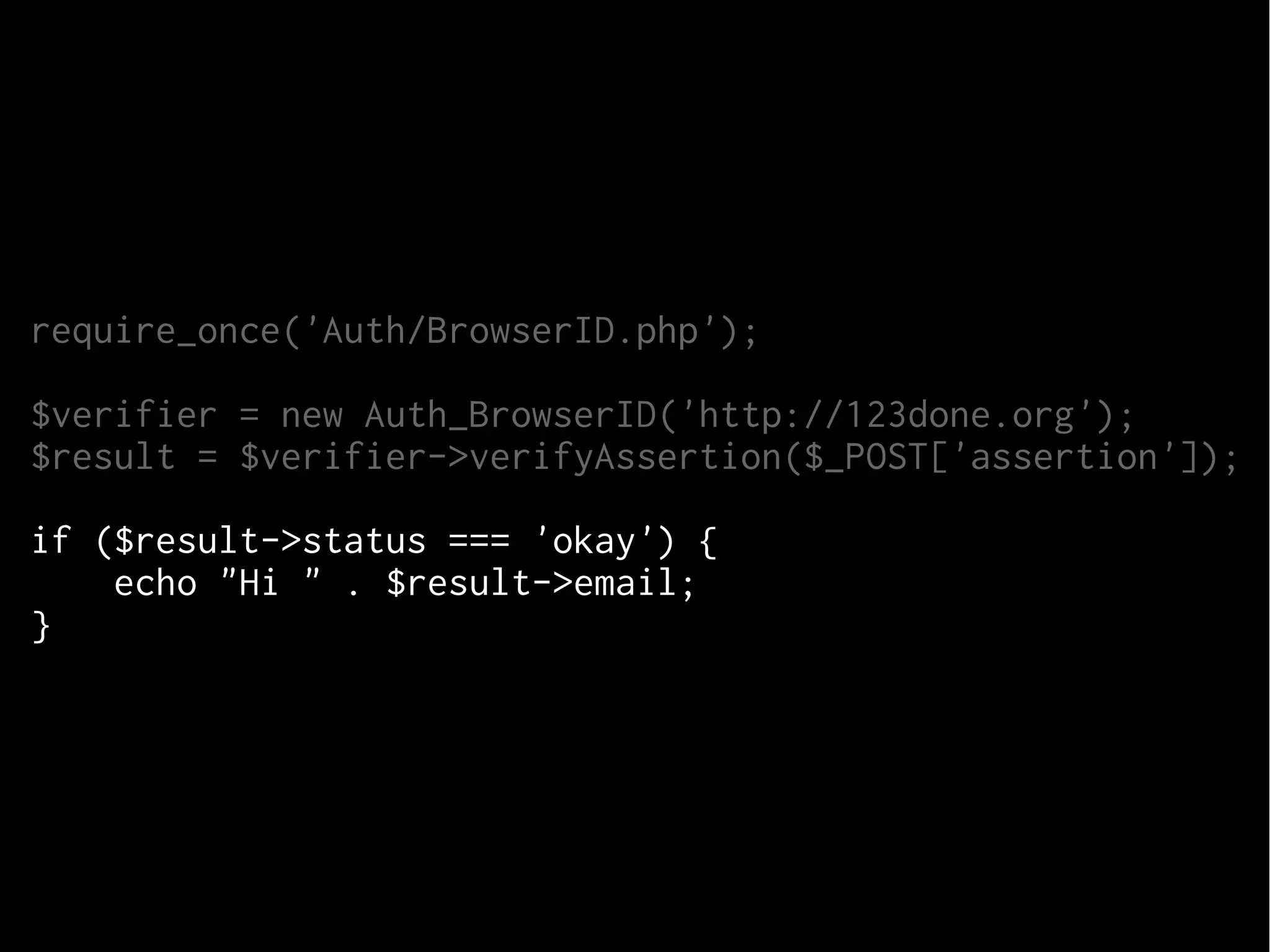 require_once('Auth/BrowserID.php');
$verifier = new Auth_BrowserID('http://123done.org');
$result = $verifier->verifyAssertion($_POST['assertion']);
if ($result->status === 'okay') {
echo "Hi " . $result->email;
} else {
echo "Error: " . $result->reason;
}

 
