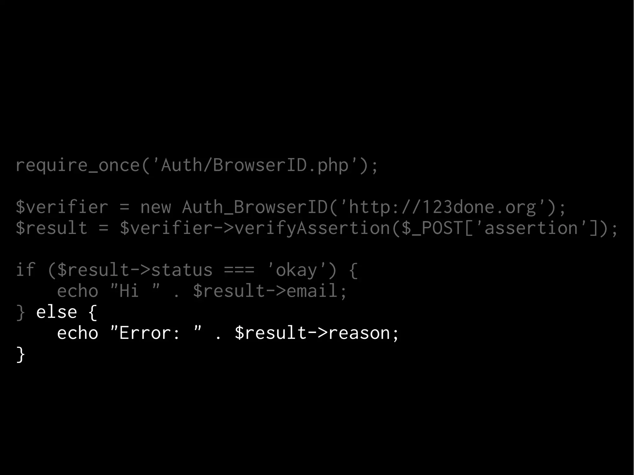 require_once('Auth/BrowserID.php');
$verifier = new Auth_BrowserID('http://123done.org');
$result = $verifier->verifyAssertion($_POST['assertion']);
if ($result->status === 'okay') {
echo "Hi " . $result->email;
} else {
echo "Error: " . $result->reason;
}

 