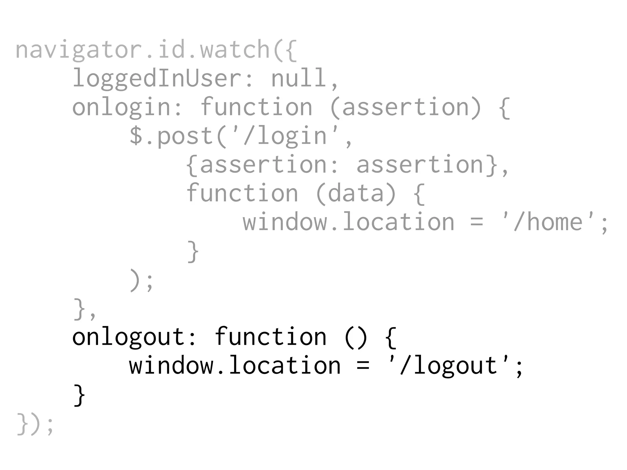 navigator.id.watch({
loggedInUser: null,
onlogin: function (assertion) {
$.post('/login',
{assertion: assertion},
function (data) {
window.location = '/home';
}
);
},
onlogout: function () {
window.location = '/logout';
}
});

 