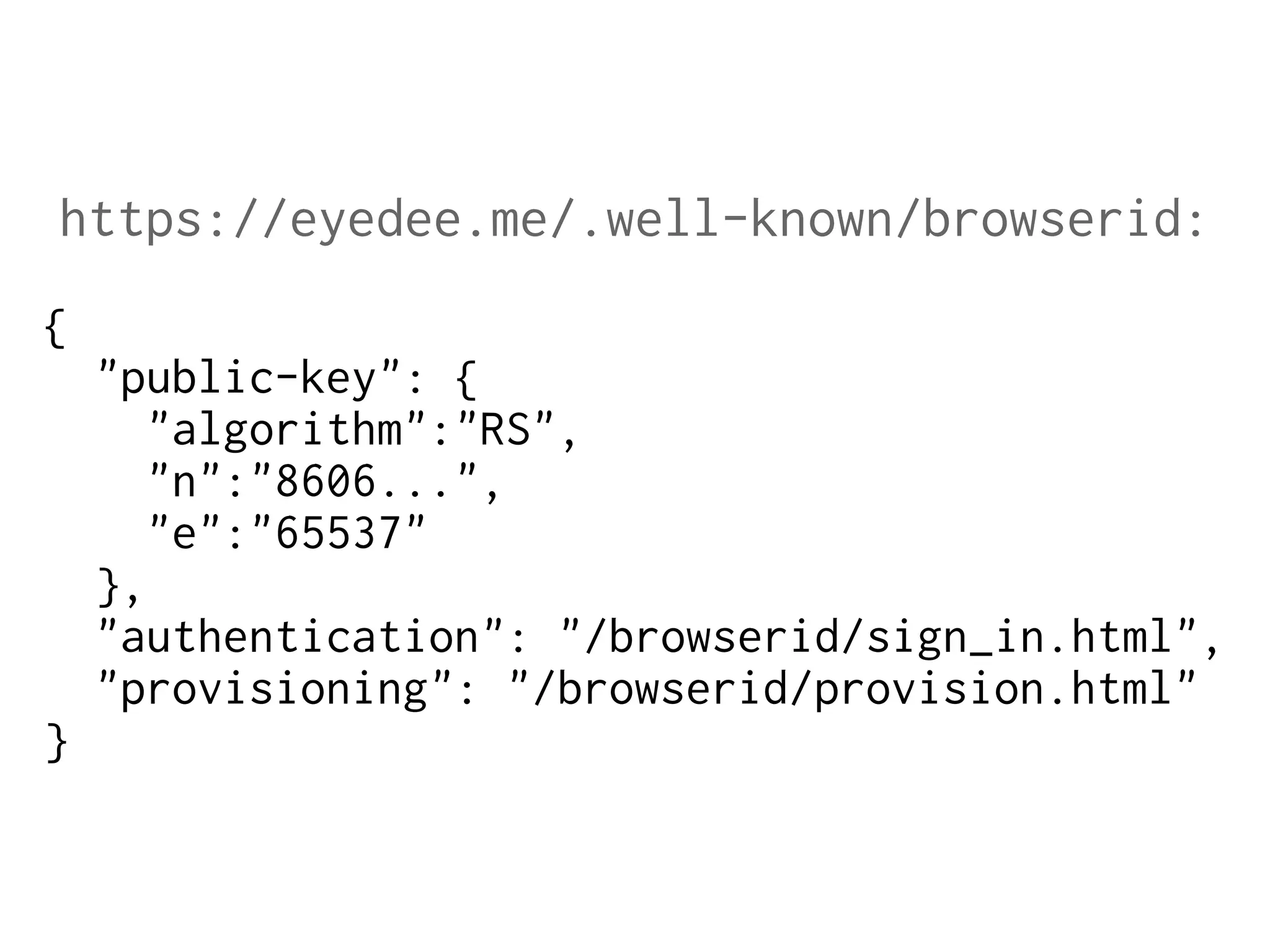 https://eyedee.me/.well-known/browserid:
{
"public-key": {
"algorithm":"RS",
"n":"8606...",
"e":"65537"
},
"authentication": "/browserid/sign_in.html",
"provisioning": "/browserid/provision.html"
}

 