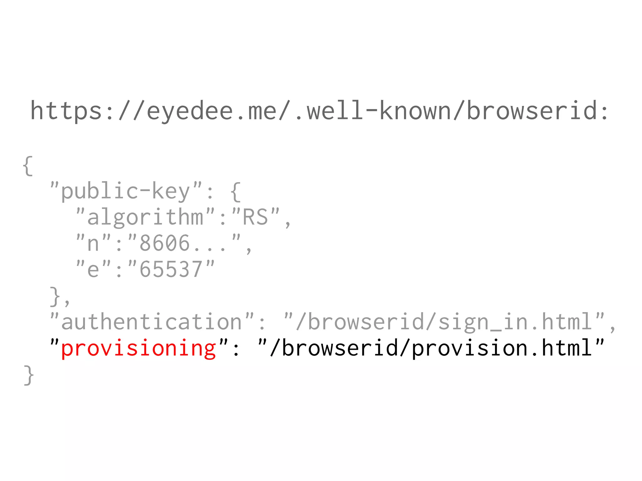 https://eyedee.me/.well-known/browserid:
{
"public-key": {
"algorithm":"RS",
"n":"8606...",
"e":"65537"
},
"authentication": "/browserid/sign_in.html",
"provisioning": "/browserid/provision.html"
}

 