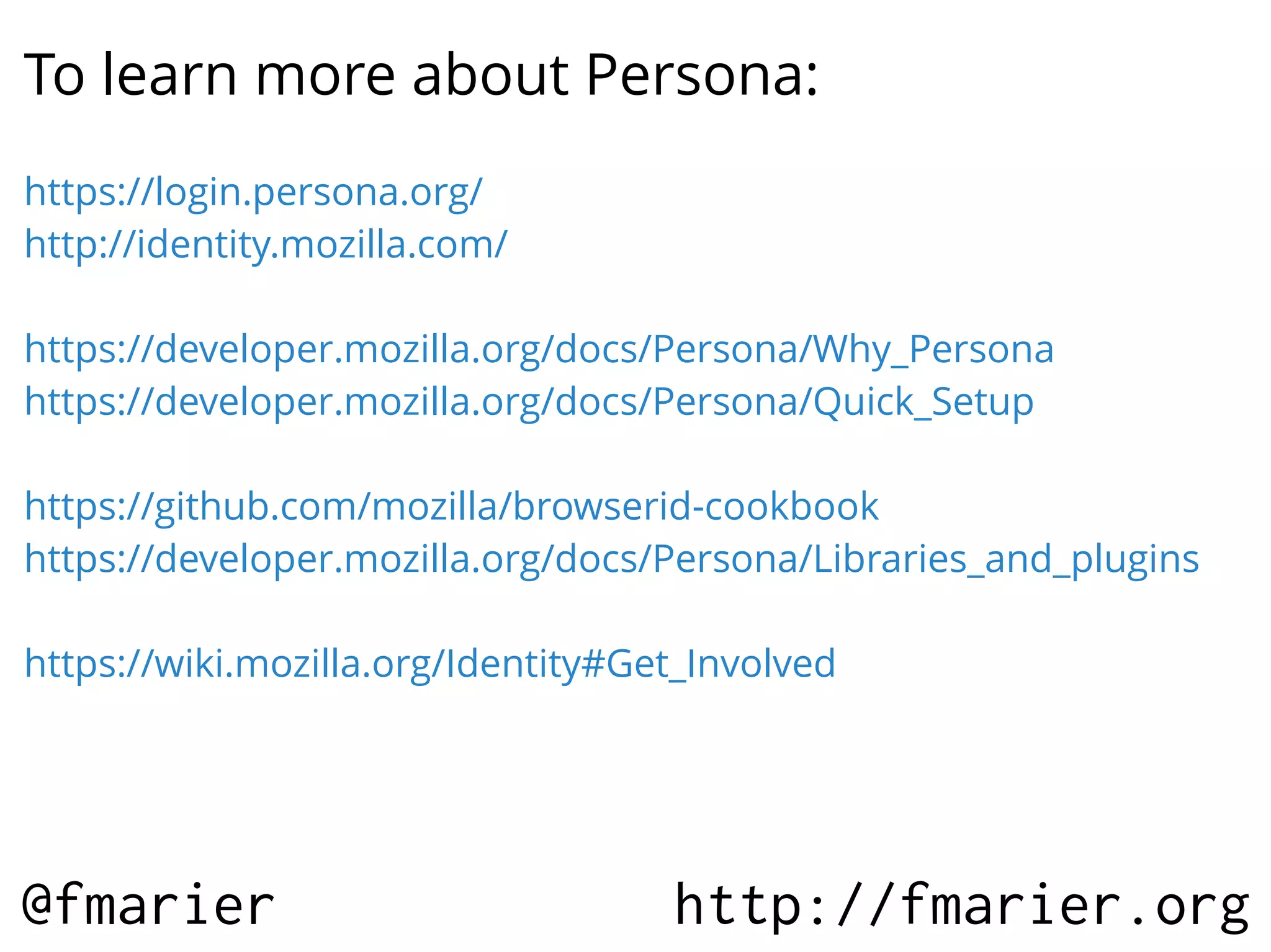 To learn more about Persona:
https://login.persona.org/
http://identity.mozilla.com/
https://developer.mozilla.org/docs/Persona/Why_Persona
https://developer.mozilla.org/docs/Persona/Quick_Setup
https://github.com/mozilla/browserid-cookbook
https://developer.mozilla.org/docs/Persona/Libraries_and_plugins
https://wiki.mozilla.org/Identity#Get_Involved

@fmarier

http://fmarier.org

 