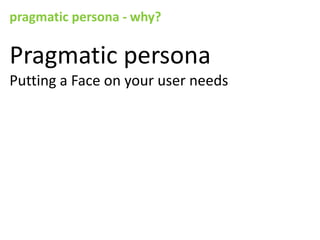 pragmatic persona - why?

Pragmatic persona
Putting a Face on your user needs
 