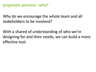 pragmatic persona - why?

Why do we encourage the whole team and all
stakeholders to be involved?

With a shared of understanding of who we’re
designing for and their needs, we can build a more
effective tool.
 