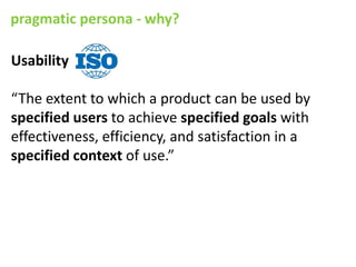 pragmatic persona - why?

Usability

“The extent to which a product can be used by
specified users to achieve specified goals with
effectiveness, efficiency, and satisfaction in a
specified context of use.”
 