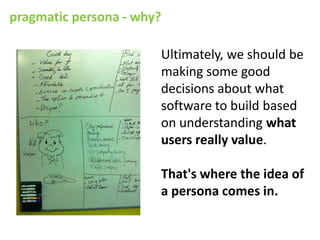 pragmatic persona - why?

                       Ultimately, we should be
                       making some good
                       decisions about what
                       software to build based
                       on understanding what
                       users really value.

                       That's where the idea of
                       a persona comes in.
 