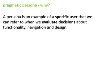 pragmatic persona - why?

A persona is an example of a specific user that we
can refer to when we evaluate decisions about
functionality, navigation and design.
 