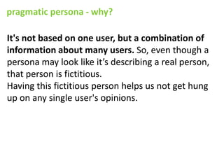 pragmatic persona - why?

It's not based on one user, but a combination of
information about many users. So, even though a
persona may look like it’s describing a real person,
that person is fictitious.
Having this fictitious person helps us not get hung
up on any single user's opinions.
 