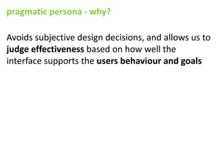 pragmatic persona - why?

Avoids subjective design decisions, and allows us to
judge effectiveness based on how well the
interface supports the users behaviour and goals
 