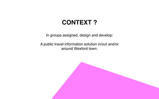 CONTEXT ?
In groups assigned, design and develop:
A public travel information solution in/out and/or
around Wexford town.
 