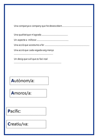 Pacífic:
Creatiu/va:
Autònom/a:
Amoros/a:
Una companya o company que he desescobert.............................................................
Una qualitatque m’agrada .....................................................
Un aspecte a millorar ................................................................
Una acció que acostumo a fer ..........................................................................................
Una acció que cada vegada vaig menys
...............................................................................
Un desig que vull que es faci real
................................................................................................