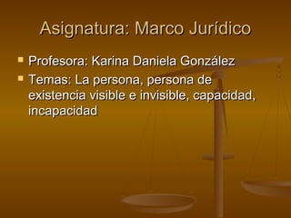 Asignatura: Marco Jurídico



Profesora: Karina Daniela González
Temas: La persona, persona de
existencia visible e invisible, capacidad,
incapacidad

 